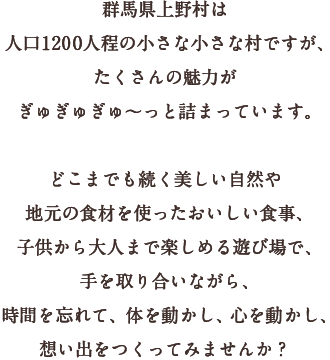 群馬県上野村は人口100 0人程の小さな小さな村ですが、たくさんの魅力がぎゅぎゅぎゅ～っと詰まっています。深く、澄み渡った美しい自然や、おいしい食事や、子供から大人まで楽しめる遊び場で、手を取り合いながら、時間を忘れて、体を動かし、心を動かし、想い出をつくってみませんか？