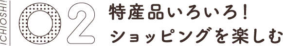 02 特産品いろいろ！ショッピングを楽しむ