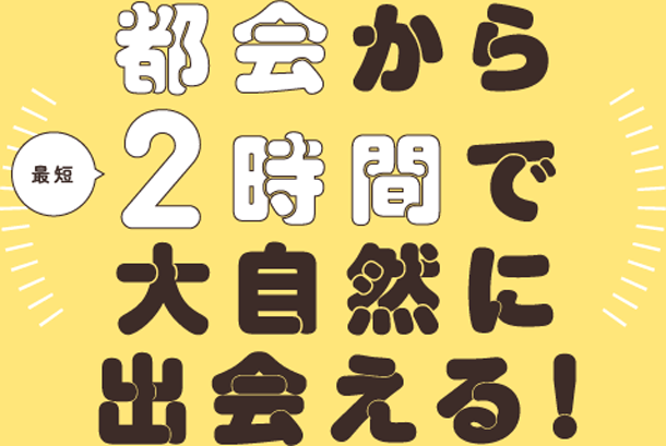 都会から最短2時間で大自然に出会える！